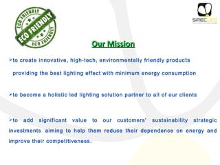 Our MissionOur Mission
to create innovative, high-tech, environmentally friendly products
providing the best lighting effect with minimum energy consumption
to become a holistic led lighting solution partner to all of our clients
to add significant value to our customers’ sustainability strategic
investments aiming to help them reduce their dependence on energy and
improve their competitiveness.
 