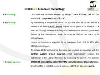  Efficiency: LEDs used are the latest released by Philips, Cree, Citizen, LG and can
reach 185 Lumen/Watt with CRI≥80.
 Reliability: By maintaining a temperature <65°C on our heat sink, LEDs can assure a
lifetime of at least 50.000 hours (equals to 5.7 years at 24 h/day or 11.4
years at 12h/day). However the designated lifetime is the minimum guaranteed
lifetime by the manufacturer, while the expected lifetime can reach up to
100.000 hours.
Lumen performance is expected to be decreased from 10% to 20% after
50.000 working hours.
To mitigate LEDs’ performance decrease, our products are equipped with the
control system Smart LEDNet which automatically enables the
stabilization of the LED performance by increasing the current. This solution
can assure same lighting performance throughout the lifetime of our products. Energy saving: SIRECLED products can reach 60-70% in energy saving. Especially, when
Smart LEDNet is included products can exceed 80% in energy saving.
 