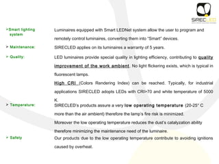 Smart lighting
system
Luminaires equipped with Smart LEDNet system allow the user to program and
remotely control luminaires, converting them into “Smart” devices.
 Maintenance: SIRECLED applies on its luminaires a warranty of 5 years.
 Quality: LED luminaires provide special quality in lighting efficiency, contributing to quality
improvement of the work ambient. No light flickering exists, which is typical in
fluorescent lamps.
High CRI (Colors Rendering Index) can be reached. Typically, for industrial
applications SIRECLED adopts LEDs with CRI>70 and white temperature of 5000
K.
 Temperature: SIRECLED’s products assure a very low operating temperature (20-25° C
more than the air ambient) therefore the lamp’s fire risk is minimized.
Moreover the low operating temperature reduces the dust’s catalyzation ability
therefore minimizing the maintenance need of the luminaire.
 Safety Our products due to the low operating temperature contribute to avoiding ignitions
caused by overheat.
 