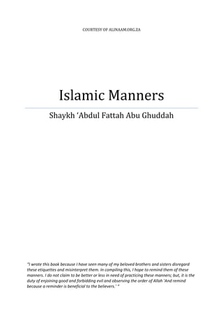 COURTESY OF ALINAAM.ORG.ZA




                  Islamic Manners
            Shaykh ‘Abdul Fattah Abu Ghuddah




“I wrote this book because I have seen many of my beloved brothers and sisters disregard
these etiquettes and misinterpret them. In compiling this, I hope to remind them of these
manners. I do not claim to be better or less in need of practicing these manners; but, it is the
duty of enjoining good and forbidding evil and observing the order of Allah 'And remind
because a reminder is beneficial to the believers.' “
 