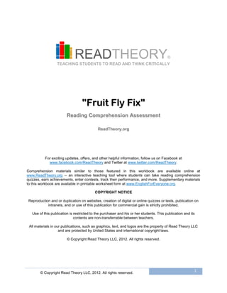© Copyright Read Theory LLC, 2012. All rights reserved.
1
READTHEORY®
TEACHING STUDENTS TO READ AND THINK CRITICALLY
""FFrruuiitt FFllyy FFiixx""
RReeaaddiinngg CCoommpprreehheennssiioonn AAsssseessssmmeenntt
RReeaaddTThheeoorryy..oorrgg
For exciting updates, offers, and other helpful information, follow us on Facebook at
www.facebook.com/ReadTheory and Twitter at www.twitter.com/ReadTheory.
Comprehension materials similar to those featured in this workbook are available online at
www.ReadTheory.org -- an interactive teaching tool where students can take reading comprehension
quizzes, earn achievements, enter contests, track their performance, and more. Supplementary materials
to this workbook are available in printable worksheet form at www.EnglishForEveryone.org.
COPYRIGHT NOTICE
Reproduction and or duplication on websites, creation of digital or online quizzes or tests, publication on
intranets, and or use of this publication for commercial gain is strictly prohibited.
Use of this publication is restricted to the purchaser and his or her students. This publication and its
contents are non-transferrable between teachers.
All materials in our publications, such as graphics, text, and logos are the property of Read Theory LLC
and are protected by United States and international copyright laws.
© Copyright Read Theory LLC, 2012. All rights reserved.
 