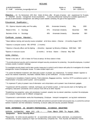 RESUME
A.MURUGANANDAM Mobile no : 9176669868,
E – mail : annamalai_murugan@ymail.com Tele no : 044 ---22293170
________________________________________________________________________________________________
Objective : An Ex- Servicemen JCO ,from Indian Air force, after 20 years of service and experienced for 15 years,
in industrial security management & loss & prevention . A security professional looking for a suitable opportunity in
security & administration management and willing to work towards achieving the goal of the organization.
Educational Qualification :_
PG Diploma Industrial safety and Fire safety 66% Annamalai University May 2005
Master of Arts in Sociology 51% Annamalai University December 1995
Bachelor of Arts in Sociology 49% Annamalai University December 1991
Certificate courses Attended :
* Basic defense training and security course completed at Air force station -- Chennai ( 6 months) August 1978
* Diploma in computer science MS- OFFICE ( 3 months)
* Diploma in Security officer and fire fighting – (3months) Approved by Ministry of Defense DGR Delhi 1997
*Diploma in instructor course -(3 months ) Air force Station -- Chennai May 1995
WORK PROFILE :
*Served in the rank of JCO in Indian Air Force at various Air force station in India
* To provide physical security and to implement stringent security procedures for protecting the plant& employees, to protect
company assets, to prevent sabotage
To investigate security breach and to take counter measures to control it and to liaison with police for investigation & to handle
emergencies incase of employees issues. To make incident report and i
* To control the Material movement with Gate pass system ,to prevent any malpractices .To maintain relevant registers to
record the material movements, returnable materials follow up and Verification of scrap movements
* Experienced in Installation of electric barriers, Frame detectors, Baggage scanning machine, CCTV surveillance system &
Implementation of access control system and its operation.
* To implement IT policy to prevent loss of information and critical data’s and to prevent loss of electronic gadgets
* Experienced with fire prevention methods, techniques use of hydrant system , to train security team on fire fighting and
emergency evacuation procedures and to carryout mock drill as an when required
*Establishing loss prevention policy and procedures to prevent property loss by natural calamities ,to protect the employees
and to prepare mitigation plan for different emergencies
* Experienced in administration works like Housekeeping ,Employee transport management, car log book maintenance
*To enforce compliance of safety procedures for staffs and workers to prevent incident and property loss, to control the contract
workers movement and their attendance monitoring, to ensure safety and security procedure followed
WORK EXPERIENCE AS SECURITY PROFESSIONAL IN VARIOUS INDUSTRIES
VISTEON AUTOMATIVE INDIA PVT LTD -- From March 2000 To August 2009.
Designation: Senior. Security officer
*Responsible for entire security operation for an automobile parts( starter motors ,alternators, ac compressors)
manufacturing company supplying to major car manufacturing companies like Ford, Hyundai and Mahindra motors .
 