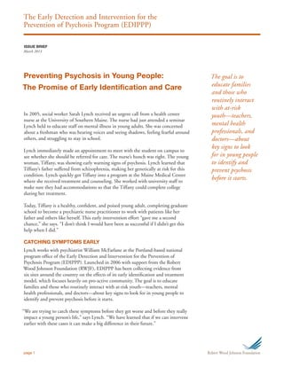 The Early Detection and Intervention for the
Prevention of Psychosis Program (EDIPPP)
page 1
In 2005, social worker Sarah Lynch received an urgent call from a health center
nurse at the University of Southern Maine. The nurse had just attended a seminar
Lynch held to educate staff on mental illness in young adults. She was concerned
about a freshman who was hearing voices and seeing shadows, feeling fearful around
others, and struggling to stay in school.
Lynch immediately made an appointment to meet with the student on campus to
see whether she should be referred for care. The nurse’s hunch was right. The young
woman, Tiffany, was showing early warning signs of psychosis. Lynch learned that
Tiffany’s father suffered from schizophrenia, making her genetically at risk for this
condition. Lynch quickly got Tiffany into a program at the Maine Medical Center
where she received treatment and counseling. She worked with university staff to
make sure they had accommodations so that the Tiffany could complete college
during her treatment.
Today, Tiffany is a healthy, confident, and poised young adult, completing graduate
school to become a psychiatric nurse practitioner to work with patients like her
father and others like herself. This early intervention effort “gave me a second
chance,” she says. “I don’t think I would have been as successful if I didn’t get this
help when I did.”
CATCHING SYMPTOMS EARLY
Lynch works with psychiatrist William McFarlane at the Portland-based national
program office of the Early Detection and Intervention for the Prevention of
Psychosis Program (EDIPPP). Launched in 2006 with support from the Robert
Wood Johnson Foundation (RWJF), EDIPPP has been collecting evidence from
six sites around the country on the effects of its early identification and treatment
model, which focuses heavily on pro-active community. The goal is to educate
families and those who routinely interact with at-risk youth—teachers, mental
health professionals, and doctors—about key signs to look for in young people to
identify and prevent psychosis before it starts.
“We are trying to catch these symptoms before they get worse and before they really
impact a young person’s life,” says Lynch. “We have learned that if we can intervene
earlier with these cases it can make a big difference in their future.”
The goal is to
educate families
and those who
routinely interact
with at-risk
youth—teachers,
mental health
professionals, and
doctors—about
key signs to look
for in young people
to identify and
prevent psychosis
before it starts.
ISSUE BRIEF
March 2013
Preventing Psychosis in Young People:
The Promise of Early Identification and Care
 