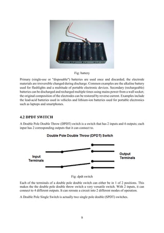 9
Fig: battery
Primary (single-use or "disposable") batteries are used once and discarded; the electrode
materials are irreversible changed during discharge. Common examples are the alkaline battery
used for flashlights and a multitude of portable electronic devices. Secondary (rechargeable)
batteries can be discharged and recharged multiple times using mains power from a wall socket;
the original composition of the electrodes can be restored by reverse current. Examples include
the lead-acid batteries used in vehicles and lithium-ion batteries used for portable electronics
such as laptops and smartphones.
4.2 DPDT SWITCH
A Double Pole Double Throw (DPDT) switch is a switch that has 2 inputs and 4 outputs; each
input has 2 corresponding outputs that it can connect to.
Fig: dpdt switch
Each of the terminals of a double pole double switch can either be in 1 of 2 positions. This
makes the the double pole double throw switch a very versatile switch. With 2 inputs, it can
connect to 4 different outputs. It can reroute a circuit into 2 different modes of operation.
A Double Pole Single Switch is actually two single pole double (SPDT) switches.
 