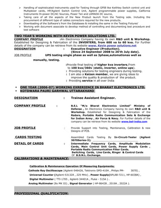  Handling of sophisticated instruments used for Testing through GPIB like Keithley Switch control unit and
Multiplexer cards, HP/Agilent Switch Control Unit, Agilent programmable power supplies, California
Instruments Hi-power DC/AC Sources, Power Ten and LAMADA DC source,
 Taking care of all the aspects of the New Product launch from the Testing side. Including the
procurement of different type of cables connectors required for the new products.
 Downloading of the Software's from the Databases & installing the same in the Testing Fixtures'
 Working with document associate to develop method of controlling and documenting test procedure and
test software
TWO YEAR’S WORKING WITH KEVIN POWER SOLUTIONS LTD.
COMPANY PROFILE :An Electronics Company having its own R&D unit & Workshop.
Established for Designing & Fabrication of the INVERTERS, from 600 va to 60 kva. For Further
details of the company can be retrieve from its website www. Kevin power solutions.net
DESIGNATION : Executive Engineer (Production).
(Since 24 September 2008 to 26’th July date).
JOB PROFILE UPS testing single phase as well as 3phase,automationas well as
manually, testing.
:Provide final testing of higher kva inverters,From
to 100 kva/360v (static, inverter, online ups).
: Providing solutions for testing engineers during testing.
: I am also a Kaizen member, we are giving ideas to
improve the quality & production of the product.
: Providing service in all over India
 ONE YEAR (2006-07) WORKING EXRERIENCE IN BHARAT ELECTRONICS LTD.
 KOTDWARA PAURI GARHWAL UTTARAKHAND
DESIGNATION : Trainee Assistant Engineer.
COMPANY PROFILE : B.E.L “M/s Bharat Electronics Limited” Ministry of
Defense , An Electronics Company having its own R&D unit &
Workshop. Established for Designing & Fabrication of the
Radars, Portable Radio Communication Sets & Exchange
for Indian Army , Air Force & Navy. For Further details of the
company can be retrieve from its website www.bel-india.com
JOB PROFILE : Provide Support into Testing, Maintenance, Calibration & new
Designs of PCB.
CARDS TESTING Assembled Cards Testing By In-Circuit-Tester (Agilent
3070Series-3);
DETAIL OF CARDS : Intermediate Frequency Cards, Amplitude Modulation
Cards, Main Control Unit Cards, Power Supply Cards ,
Portable Radio Communication Filter Cards.
Switching Cards, Line Cards, Ringer & Control Cards
Of B.S.N.L. Exchange.
CALIBRATIONS & MAINTENANCE:
Calibration & Maintenance Operation Of Measuring Equipments;
Cathode Ray Oscilloscope (Agilent-54642A, Tektronix DPO-4104 , Philips PM- 3070) ,
Universal Counter (Agilent-53132A , 225 MHz) , Power Supply(APLAB-7211, HP-6038A) ,
Digital Multimeter ( TTI-1705 , Agilent-34401A , Fluke - 515A ) .
Analog Multimeter (8x MK III) , Signal Generator ( HP-8642B , 2019A , 2022A ).
PROFESSIONAL QUALIFICATION:
 