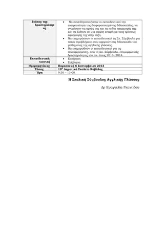 Στόχος της
δραστηριότητ
ας
• Να συνειδητοποιήσουν οι εκπαιδευτικοί την
αναγκαιότητα της διαφοροποιημένης διδασκαλίας, να
γνωρίσουν τις αρχές της και τα πεδία εφαρμογής της
και να έλθουν σε μία πρώτη επαφή με τους τρόπους
εφαρμογής της στην τάξη.
• Να ενημερώσουν οι εκπαιδευτικοί τη Σχ. Σύμβουλο για
τυχόν προβλήματα που αφορούν στη διδασκαλία του
μαθήματος της αγγλικής γλώσσας.
• Να ενημερωθούν οι εκπαιδευτικοί για τις
προσφερόμενες, από τη Σχ. Σύμβουλο, επιμορφωτικές
δραστηριότητες του σχ. έτους 2013- 2014.
Εκπαιδευτική
τεχνική
• Εισήγηση
• Συζήτηση
Ημερομηνία-ες Παρασκευή 6 Σεπτεμβρίου 2013
Τόπος 19Ο
Δημοτικό Σχολείο Καβάλας
Ώρα 9:30 – 13:00
Η Σχολική Σύμβουλος Αγγλικής Γλώσσας
Δρ Ευαγγελία Γκαντίδου
 