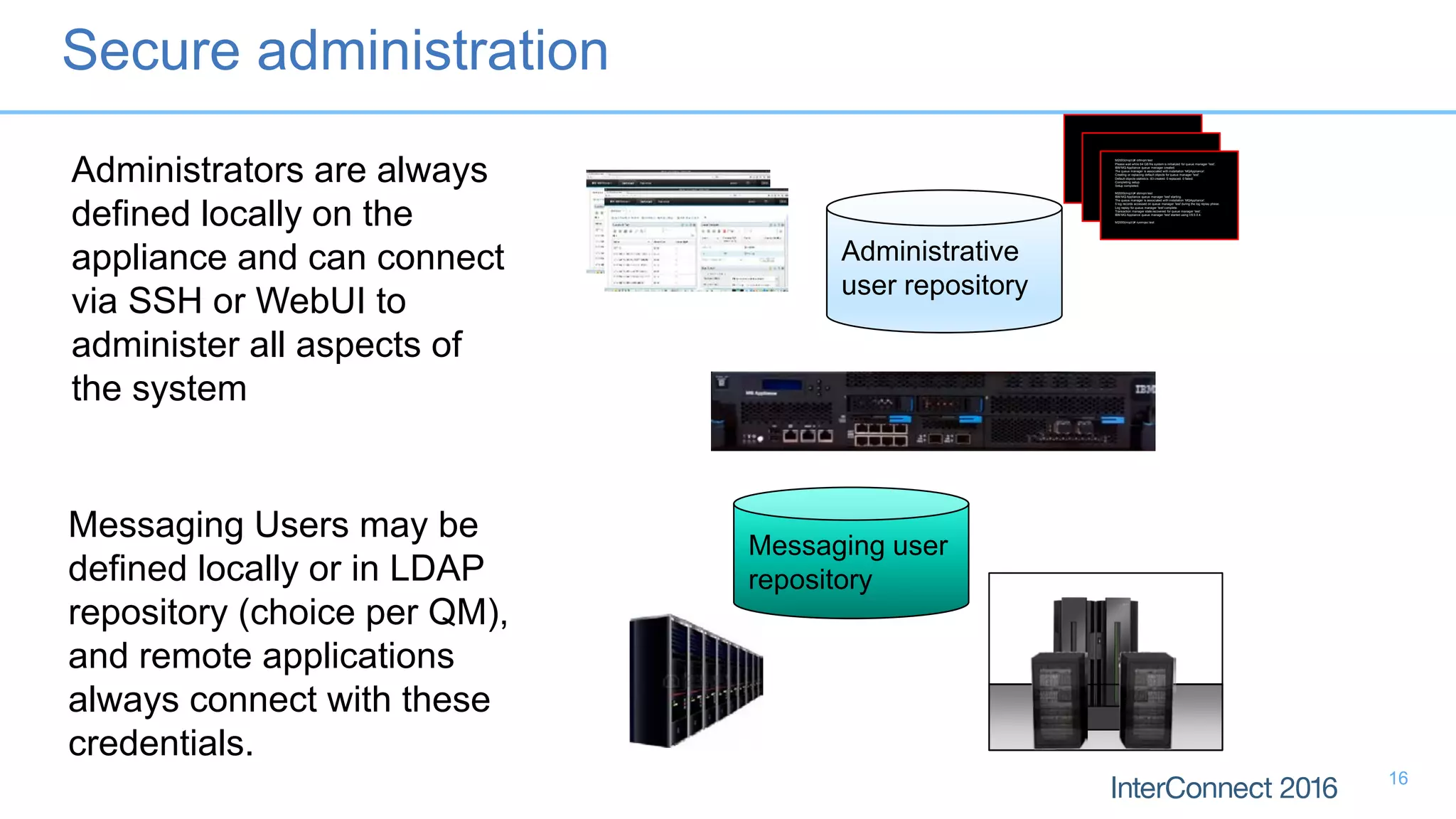 M2000(mqcli)# crtmqm test
Please wait while 64 GB file system is initialized for queue manager 'test'.
IBM MQ Appliance queue manager created.
The queue manager is associated with installation 'MQAppliance'.
Creating or replacing default objects for queue manager 'test'.
Default objects statistics : 83 created. 0 replaced. 0 failed.
Completing setup.
Setup completed.
M2000(mqcli)# strmqm test
IBM MQ Appliance queue manager 'test' starting.
The queue manager is associated with installation 'MQAppliance'.
5 log records accessed on queue manager 'test' during the log replay phase.
Log replay for queue manager 'test' complete.
Transaction manager state recovered for queue manager 'test'.
IBM MQ Appliance queue manager 'test' started using V8.0.0.4.
M2000(mqcli)# runmqsc test
5724-H72 (C) Copyright IBM Corp. 1994, 2014.
Starting MQSC for queue manager test.
M2000(mqcli)# crtmqm test
Please wait while 64 GB file system is initialized for queue manager 'test'.
IBM MQ Appliance queue manager created.
The queue manager is associated with installation 'MQAppliance'.
Creating or replacing default objects for queue manager 'test'.
Default objects statistics : 83 created. 0 replaced. 0 failed.
Completing setup.
Setup completed.
M2000(mqcli)# strmqm test
IBM MQ Appliance queue manager 'test' starting.
The queue manager is associated with installation 'MQAppliance'.
5 log records accessed on queue manager 'test' during the log replay phase.
Log replay for queue manager 'test' complete.
Transaction manager state recovered for queue manager 'test'.
IBM MQ Appliance queue manager 'test' started using V8.0.0.4.
M2000(mqcli)# runmqsc test
5724-H72 (C) Copyright IBM Corp. 1994, 2014.
Starting MQSC for queue manager test.
M2000(mqcli)# crtmqm test
Please wait while 64 GB file system is initialized for queue manager 'test'.
IBM MQ Appliance queue manager created.
The queue manager is associated with installation 'MQAppliance'.
Creating or replacing default objects for queue manager 'test'.
Default objects statistics : 83 created. 0 replaced. 0 failed.
Completing setup.
Setup completed.
M2000(mqcli)# strmqm test
IBM MQ Appliance queue manager 'test' starting.
The queue manager is associated with installation 'MQAppliance'.
5 log records accessed on queue manager 'test' during the log replay phase.
Log replay for queue manager 'test' complete.
Transaction manager state recovered for queue manager 'test'.
IBM MQ Appliance queue manager 'test' started using V8.0.0.4.
M2000(mqcli)# runmqsc test
5724-H72 (C) Copyright IBM Corp. 1994, 2014.
Starting MQSC for queue manager test.
Administrative
user repository
Messaging user
repository
Administrators are always
defined locally on the
appliance and can connect
via SSH or WebUI to
administer all aspects of
the system
Messaging Users may be
defined locally or in LDAP
repository (choice per QM),
and remote applications
always connect with these
credentials.
Secure administration
16
 