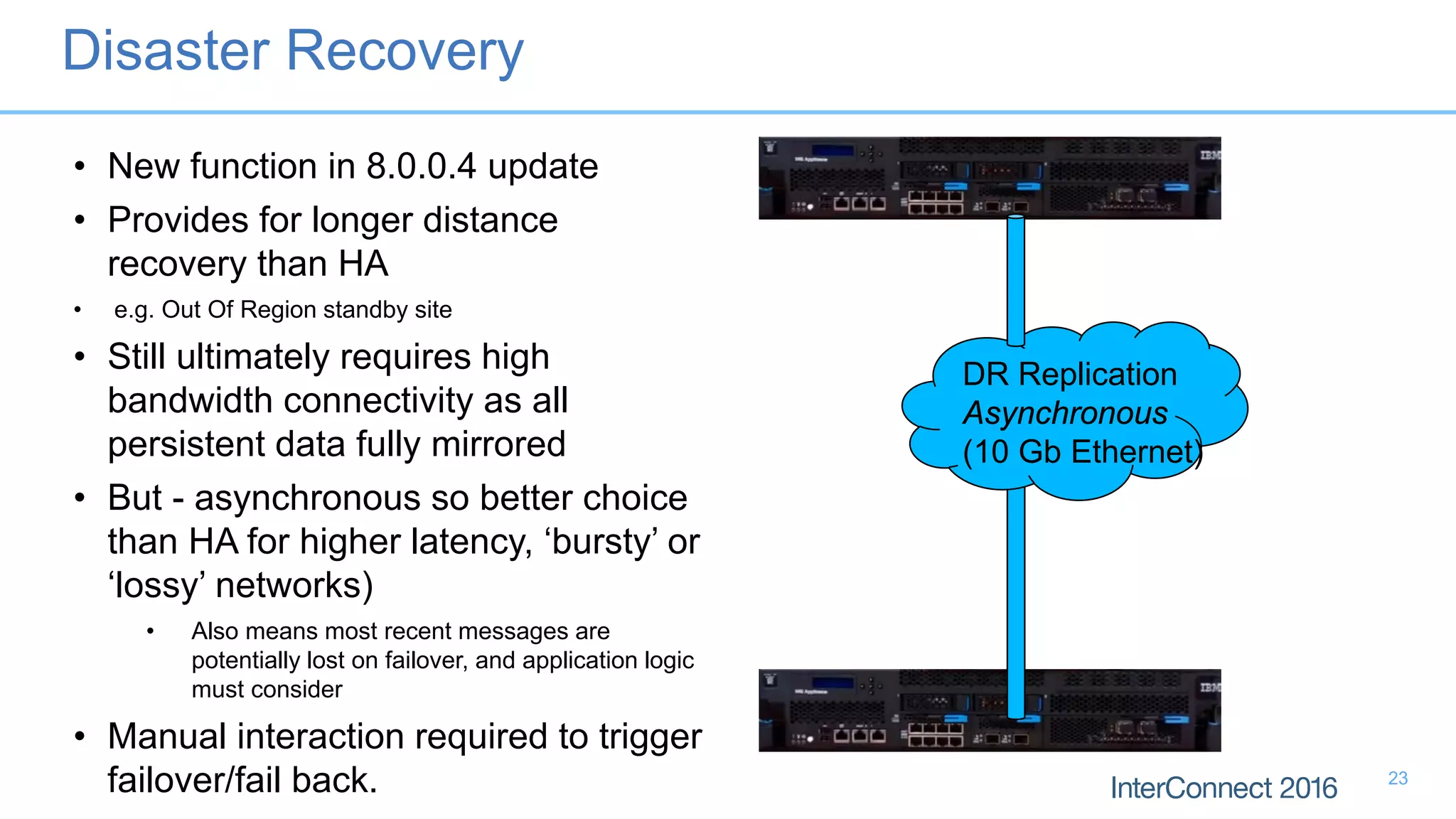 DR Replication
Asynchronous
(10 Gb Ethernet)
• New function in 8.0.0.4 update
• Provides for longer distance
recovery than HA
• e.g. Out Of Region standby site
• Still ultimately requires high
bandwidth connectivity as all
persistent data fully mirrored
• But - asynchronous so better choice
than HA for higher latency, ‘bursty’ or
‘lossy’ networks)
• Also means most recent messages are
potentially lost on failover, and application logic
must consider
• Manual interaction required to trigger
failover/fail back.
Disaster Recovery
23
 