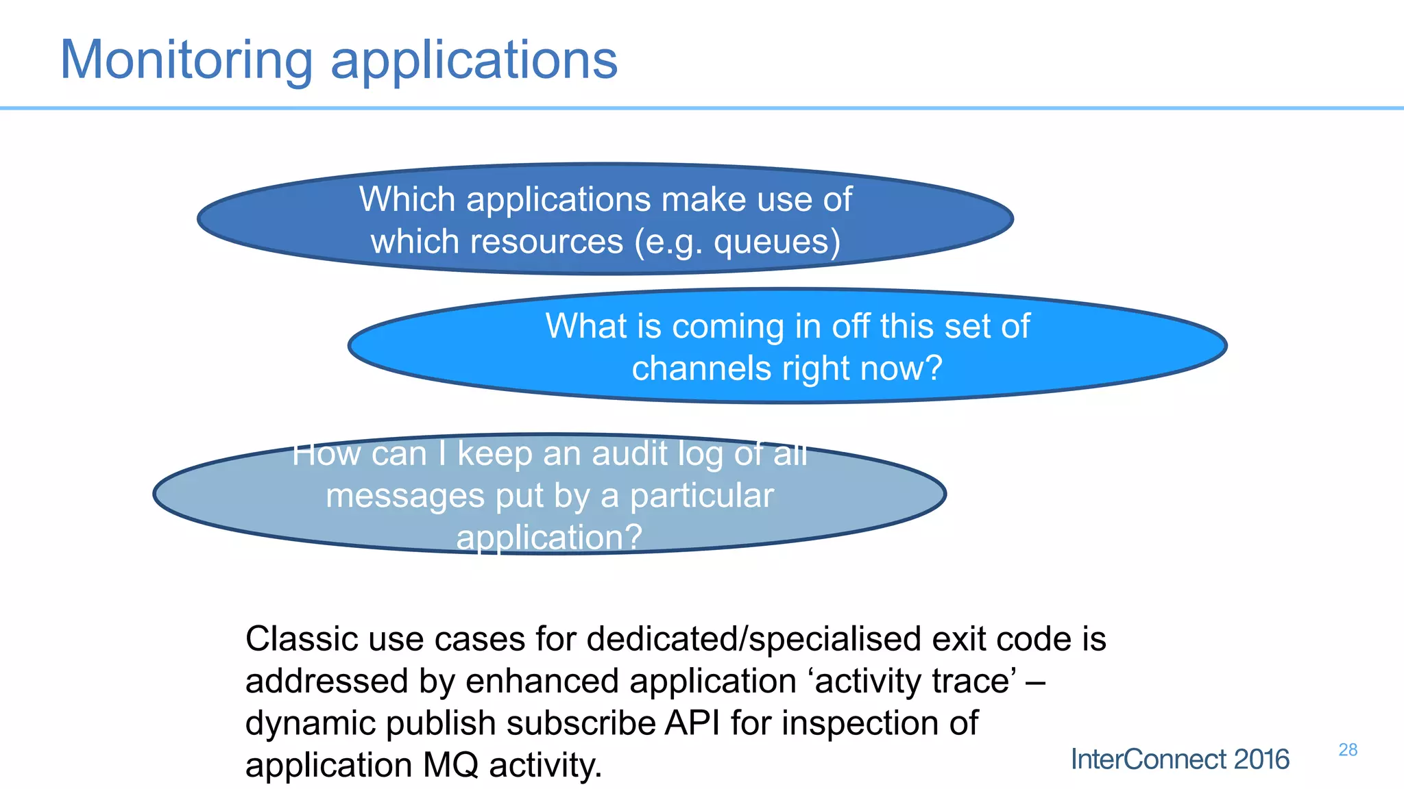 Monitoring applications
Classic use cases for dedicated/specialised exit code is
addressed by enhanced application ‘activity trace’ –
dynamic publish subscribe API for inspection of
application MQ activity.
Which applications make use of
which resources (e.g. queues)
What is coming in off this set of
channels right now?
How can I keep an audit log of all
messages put by a particular
application?
28
 