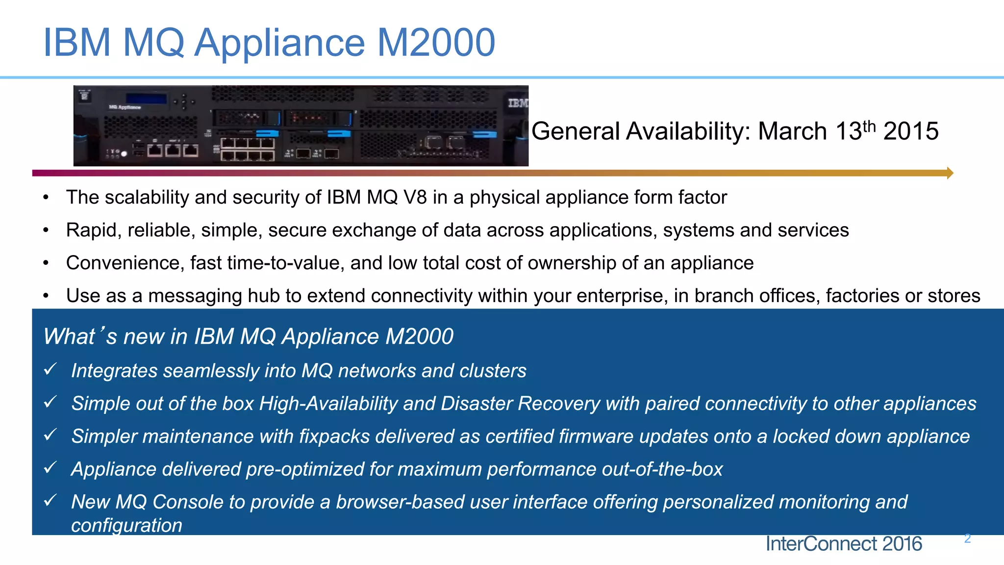 • The scalability and security of IBM MQ V8 in a physical appliance form factor
• Rapid, reliable, simple, secure exchange of data across applications, systems and services
• Convenience, fast time-to-value, and low total cost of ownership of an appliance
• Use as a messaging hub to extend connectivity within your enterprise, in branch offices, factories or stores
What’s new in IBM MQ Appliance M2000
 Integrates seamlessly into MQ networks and clusters
 Simple out of the box High-Availability and Disaster Recovery with paired connectivity to other appliances
 Simpler maintenance with fixpacks delivered as certified firmware updates onto a locked down appliance
 Appliance delivered pre-optimized for maximum performance out-of-the-box
 New MQ Console to provide a browser-based user interface offering personalized monitoring and
configuration
General Availability: March 13th 2015
IBM MQ Appliance M2000
2
 