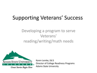 Supporting Veterans’ Success
Developing a program to serve
Veterans'
reading/writing/math needs
Karen Lemke, Ed.S
Director of College Readiness Programs
Adams State University
 