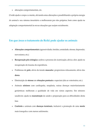 10
 alterações comportamentais, etc.
O reiki ajuda o corpo e a mente, aliviando estas alterações e possibilitando a própria energia
do animal e seu sistema imunitário a melhorarem por eles próprios; bem como ajuda na
adaptação comportamental às novas situações que surjam socialmente.
Em que áreas o tratamento de Reiki pode ajudar os animais
 Alterações comportamentais (agressividade; timidez; ansiedade; stresse; depressão;
nervosismo; etc.)
 Recuperação pós-cirúrgica: acelera o processo de cicatrização; alivia a dor; ajuda na
recuperação do trauma da experiência.
 Problemas de pele; alívio da tensão muscular; proporciona relaxamento; alívio das
dores.
 Diminuição de stresse em situações pontuais e especiais (ida ao veterinário; etc.)
 Animais séniores com cardiopatia, neoplasia, outras doenças maioritariamente
geriártricas: melhoram a qualidade de vida em vários aspectos. Em séniores
saudáveis: ajuda na manutenção da saúde e preparação para as dificuldades desta
fase.
 Conforto a animais com doenças terminais, inclusivé a promoção de uma morte
mais tranquila e com menos sofrimento.
 
