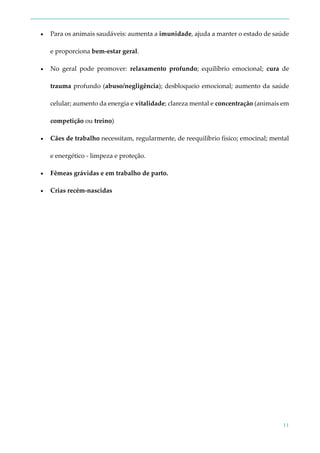 11
 Para os animais saudáveis: aumenta a imunidade, ajuda a manter o estado de saúde
e proporciona bem-estar geral.
 No geral pode promover: relaxamento profundo; equilíbrio emocional; cura de
trauma profundo (abuso/negligência); desbloqueio emocional; aumento da saúde
celular; aumento da energia e vitalidade; clareza mental e concentração (animais em
competição ou treino)
 Cães de trabalho necessitam, regularmente, de reequilíbrio físico; emocinal; mental
e energético - limpeza e proteção.
 Fêmeas grávidas e em trabalho de parto.
 Crias recém-nascidas
 