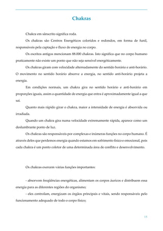 15
Chakras
Chakra em sânscrito significa roda.
Os chakras são Centros Energéticos coloridos e redondos, em forma de funil,
responsáveis pela captação e fluxo de energia no corpo.
Os escritos antigos mencionam 88.000 chakras. Isto significa que no corpo humano
praticamente não existe um ponto que não seja sensível energéticamente.
Os chakras giram com velocidade alternadamente do sentido horário e anti-horário.
O movimento no sentido horário absorve a energia, no sentido anti-horário projeta a
energia.
Em condições normais, um chakra gira no sentido horário e anti-horário em
proporções iguais, assim a quantidade de energia que entra é aproximadamente igual a que
sai.
Quanto mais rápido girar o chakra, maior a intensidade de energia é absorvida ou
irradiada.
Quando um chakra gira numa velocidade extremamente rápida, aparece como um
deslumbrante ponto de luz.
Os chakras são responsáveis por complexas e inúmeras funções no corpo humano. É
através deles que perdemos energia quando estamos em sofrimento físico e emocional, pois
cada chakra é um ponto coletor de uma determinada área de conflito e desenvolvimento.
Os chakras exercem várias funções importantes:
- absorvem freqüências energéticas, alimentam os corpos áuricos e distribuem essa
energia para as diferentes regiões do organismo;
- eles controlam, energizam os órgãos principais e vitais, sendo responsáveis pelo
funcionamento adequado de todo o corpo físico;
 
