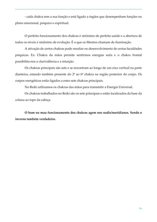 16
- cada chakra tem a sua função e está ligado a órgãos que desempenham funções no
plano emocional, psíquico e espiritual.
O perfeito funcionamento dos chakras é sinônimo de perfeita saúde e a abertura de
todos os níveis é sinônimo de evolução. É o que os Mestres chamam de iluminação.
A ativação de certos chakras pode resultar no desenvolvimento de certas faculdades
psíquicas. Ex: Chakra da mãos permite sentirmos energias sutis e o chakra frontal
possibilita-nos a clarividência e a intuição.
Os chakras principais são sete e se encontram ao longo de um eixo vertical na parte
dianteira, estando também presente do 2º ao 6º chakra na região posterior do corpo. Os
corpos energéticos estão ligados a estes sete chakras principais.
No Reiki utilizamos os chakras das mãos para transmitir a Energia Universal.
Os chakras trabalhados no Reiki são os sete principais e estão localizados da base da
coluna ao topo da cabeça.
O bom ou mau funcionamento dos chakras agem nos nadis/meridianos. Sendo o
inverso também verdadeiro.
 