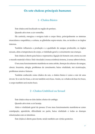 17
Os sete chakras principais humanos
1 - Chakra Básico
Este chakra está localizado na região do períneo.
Quando ativo tem a cor vermelha.
Ele controla, energiza e revigora todo o corpo físico, principalmente os sistemas
musculares e esquelético, a coluna, as glândulas supra-renais, rins, os tecidos e os órgãos
internos.
Também influencia a produção e a qualidade do sangue produzido, os órgãos
sexuais, afeta a temperatura do corpo, a vitalidade geral e o crescimento nas crianças.
Este chakra é aberto para baixo e representa a ligação do homem com a terra ou com
o mundo material e físico. Está vinculado à nossa existência terrena, à nossa sobrevivência.
O seu mau funcionamento manifesta-se como artrite, doenças da coluna e do sangue,
câncer, leucemia, alergia, problemas de crescimento, baixa vitalidade, má cicatrização,
problemas renais e fraturas.
Também conhecido como chakra da raiz, o chakra básico é como a raiz de uma
árvore. Se a raiz for fraca, a árvore também será fraca. Assim, se o chakra da base for fraco,
o corpo também será muito fraco.
2 - Chakra Umbilical ou Sexual
Este chakra situa-se dois dedos a baixo do umbigo.
Quando ativo tem a cor laranja.
Afeta a vitalidade geral da pessoa. O seu mau funcionamento manifesta-se como
constipação, apendicite, dificuldade no parto, baixa vitalidade e todas as doenças
relacionadas com os intestinos.
Este chakra é aberto para frente, tendo também um vórtice posterior.
 