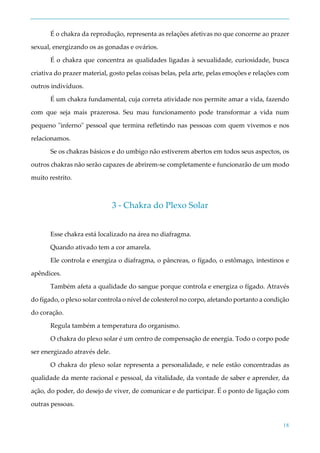 18
É o chakra da reprodução, representa as relações afetivas no que concerne ao prazer
sexual, energizando os as gonadas e ovários.
É o chakra que concentra as qualidades ligadas à sexualidade, curiosidade, busca
criativa do prazer material, gosto pelas coisas belas, pela arte, pelas emoções e relações com
outros indivíduos.
É um chakra fundamental, cuja correta atividade nos permite amar a vida, fazendo
com que seja mais prazerosa. Seu mau funcionamento pode transformar a vida num
pequeno "inferno" pessoal que termina refletindo nas pessoas com quem vivemos e nos
relacionamos.
Se os chakras básicos e do umbigo não estiverem abertos em todos seus aspectos, os
outros chakras não serão capazes de abrirem-se completamente e funcionarão de um modo
muito restrito.
3 - Chakra do Plexo Solar
Esse chakra está localizado na área no diafragma.
Quando ativado tem a cor amarela.
Ele controla e energiza o diafragma, o pâncreas, o fígado, o estômago, intestinos e
apêndices.
Também afeta a qualidade do sangue porque controla e energiza o fígado. Através
do fígado, o plexo solar controla o nível de colesterol no corpo, afetando portanto a condição
do coração.
Regula também a temperatura do organismo.
O chakra do plexo solar é um centro de compensação de energia. Todo o corpo pode
ser energizado através dele.
O chakra do plexo solar representa a personalidade, e nele estão concentradas as
qualidade da mente racional e pessoal, da vitalidade, da vontade de saber e aprender, da
ação, do poder, do desejo de viver, de comunicar e de participar. É o ponto de ligação com
outras pessoas.
 