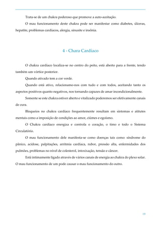 19
Trata-se de um chakra poderoso que promove a auto-aceitação.
O mau funcionamento deste chakra pode ser manifestar como diabetes, úlceras,
hepatite, problemas cardíacos, alergia, sinusite e insônia.
4 - Chara Cardíaco
O chakra cardíaco localiza-se no centro do peito, está aberto para a frente, tendo
também um vórtice posterior.
Quando ativado tem a cor verde.
Quando está ativo, relacionamo-nos com tudo e com todos, aceitando tanto os
aspectos positivos quanto negativos, nos tornando capazes de amar incondicionalmente.
Somente se este chakra estiver aberto e vitalizado poderemos ser efetivamente canais
de cura.
Bloqueios no chakra cardíaco frequentemente resultam em sintomas e atitutes
mentais como a imposição de condições ao amor, ciúmes e egoísmo.
O Chakra cardíaco energiza e controla o coração, o timo e todo o Sistema
Circulatório.
O mau funcionamento dele manifesta-se como doenças tais como: síndrome do
pânico, acidose, palpitações, arritmia cardíaca, rubor, pressão alta, enfermidades dos
pulmões, problemas no nível de colesterol, intoxixação, tensão e câncer.
Está intimamente ligado através de vários canais de energia ao chakra do plexo solar.
O mau funcionamento de um pode causar o mau funcionamento do outro.
 