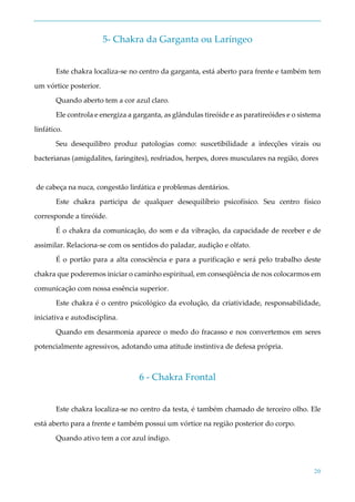 20
5- Chakra da Garganta ou Laríngeo
Este chakra localiza-se no centro da garganta, está aberto para frente e também tem
um vórtice posterior.
Quando aberto tem a cor azul claro.
Ele controla e energiza a garganta, as glândulas tireóide e as paratireóides e o sistema
linfático.
Seu desequilibro produz patologias como: suscetibilidade a infecções virais ou
bacterianas (amigdalites, faringites), resfriados, herpes, dores musculares na região, dores
de cabeça na nuca, congestão linfática e problemas dentários.
Este chakra participa de qualquer desequilíbrio psicofísico. Seu centro físico
corresponde a tireóide.
É o chakra da comunicação, do som e da vibração, da capacidade de receber e de
assimilar. Relaciona-se com os sentidos do paladar, audição e olfato.
É o portão para a alta consciência e para a purificação e será pelo trabalho deste
chakra que poderemos iniciar o caminho espiritual, em conseqüência de nos colocarmos em
comunicação com nossa essência superior.
Este chakra é o centro psicológico da evolução, da criatividade, responsabilidade,
iniciativa e autodisciplina.
Quando em desarmonia aparece o medo do fracasso e nos convertemos em seres
potencialmente agressivos, adotando uma atitude instintiva de defesa própria.
6 - Chakra Frontal
Este chakra localiza-se no centro da testa, é também chamado de terceiro olho. Ele
está aberto para a frente e também possui um vórtice na região posterior do corpo.
Quando ativo tem a cor azul índigo.
 