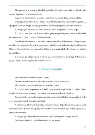 21
Ele controla e energiza a glândula pituitária (hipófise), que dirige a função das
demais glândulas e o sistema nervoso.
Representa a intuição, a vidência e a audiência no campo da paranormalidade.
O desequilíbrio deste chakra pode se manifestar como perda de memória, paralisia,
epilepsia, vícios de drogas e álcool, problemas nos olhos (cegueira, catarata) e surdez.
A energização deste chakra tem o efeito de funil, energizando todo o corpo.
É o chakra dos sentidos. É responsável pela energia da parte superior da cabela
(acima do nariz), parte craniana, olhos e ouvidos.
Quando em desarmonia pode afetar esses órgãos, além de ficarmos confuso, em que
as idéias e os conceitos não terão uma correspondência com a realidade, obstruindo nossas
idéias criativas; ficamos sem raciocínio lógico e sem capacidade de colocar em prática
nossas idéias.
É o centro psicológico para a percepção, conhecimento e liderança. Estabelece a
ligação entre a mente espiritual e o cérebro físico.
7 - Chakra Coronário
Este chakra se localiza no topo da cabeça.
Quando ativo tem a cor violeta com matizes brancas e douradas.
Ele controla e energiza o cérebro e a glândula pineal.
É o chakra mais importante e é o elo entre a mente espiritual e o cérebro físico,
relacionando-se com o nosso ser completo e com a nossa realidade cósmica.
Está associado à conexão da pessoa com a sua espiritualidade e à integração de todo
o ser físico, emocional, mental e espiritual.
A falta de equilíbrio dele acarreta a não compreensão da parte espiritual, e produzirá
distúrbios como: insônia, enxaqueca, desequilíbrios no sistema nervoso, histeria, possessão,
obsessão e neuroses.
A energização do chakra coronário tem efeito de energizar o corpo inteiro.
O sétimo chakra é luz de conhecimento e consciência.
 