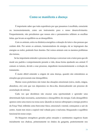 24
Como se manifesta a doença
É importante saber que toda experiência por que passamos é escolhida, consciente
ou inconscientemente, como um instrumento para o nosso desenvolvimento.
Frequentemente, não percebemos que nossos atos e pensamentos refletem as escolhas
feitas, que levam ao equilíbrio ou ao desequilíbrio.
Com os animais, entra na dinâmica energética a situação do tutor e das pessoas que
cuidam dele. Por serem os animais, transmutadores de energia, ele se impregnam das
energias ao redor, podendo ficar doentes. Daí vemos animais com os mesmos problemas
dos tutores,
Se faz importante entender o processo da doença e conversar com o tutor para que ele
mude seu padrão e comportamento perante a vida, dessa forma ajudando seu animal. É
comum os tutores, devido a esse processo, impedirem inconscientemente a evolução do
tratamento.
É muito difícil entender a origem de uma doença, quando não entendemos as
emoções que provocaram esse desequilíbrio.
Muitas vezes preferimos não tratar das situações emocionais (raiva, medo, mágoa,
abandono, etc) com que nos deparamos no dia-a-dia, desencadeando um processo de
acumulação de estresse.
Cada vez que decidimos não encarar uma oportunidade e aprender uma
determinada lição necessária, aumentamos o desequilíbrio de energia. Cada desequilíbrio
aparece como uma marca na nossa aura. Quando as marcas sobrepujam a energia positiva
da Força Vital, refletida como bem-estar físico, emocional e mental, começamos a sair do
centro. Assim tem início a espiral vital voltada para o mal-estar, bloqueando o equilíbrio
funcional do nosso corpo.
Os bloqueios energéticos gerados pelas emoções e sentimentos negativos ficam
inicialmente nos chakras, primeiramente no chakra da garganta, posteriormente nos
 