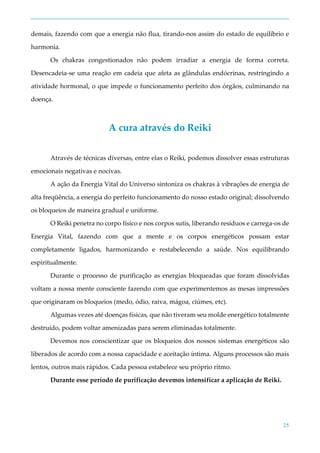 25
demais, fazendo com que a energia não flua, tirando-nos assim do estado de equilíbrio e
harmonia.
Os chakras congestionados não podem irradiar a energia de forma correta.
Desencadeia-se uma reação em cadeia que afeta as glândulas endócrinas, restringindo a
atividade hormonal, o que impede o funcionamento perfeito dos órgãos, culminando na
doença.
A cura através do Reiki
Através de técnicas diversas, entre elas o Reiki, podemos dissolver essas estruturas
emocionais negativas e nocivas.
A ação da Energia Vital do Universo sintoniza os chakras à vibrações de energia de
alta freqüência, a energia do perfeito funcionamento do nosso estado original; dissolvendo
os bloqueios de maneira gradual e uniforme.
O Reiki penetra no corpo físico e nos corpos sutis, liberando resíduos e carrega-os de
Energia Vital, fazendo com que a mente e os corpos energéticos possam estar
completamente ligados, harmonizando e restabelecendo a saúde. Nos equilibrando
espiritualmente.
Durante o processo de purificação as energias bloqueadas que foram dissolvidas
voltam a nossa mente consciente fazendo com que experimentemos as mesas impressões
que originaram os bloqueios (medo, ódio, raiva, mágoa, ciúmes, etc).
Algumas vezes até doenças físicas, que não tiveram seu molde energético totalmente
destruído, podem voltar amenizadas para serem eliminadas totalmente.
Devemos nos conscientizar que os bloqueios dos nossos sistemas energéticos são
liberados de acordo com a nossa capacidade e aceitação íntima. Alguns processos são mais
lentos, outros mais rápidos. Cada pessoa estabelece seu próprio ritmo.
Durante esse período de purificação devemos intensificar a aplicação de Reiki.
 