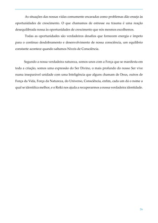 26
As situações das nossas vidas comumente encaradas como problemas dão ensejo às
oportunidades de crescimento. O que chamamos de estresse ou trauma é uma reação
desequilibrada nossa às oportunidades de crescimento que nós mesmos escolhemos.
Todas as oportunidades são verdadeiros desafios que fornecem energia e ímpeto
para o contínuo desdobramento e desenvolvimento de nossa consciência, um equilíbrio
constante acontece quando saltamos Níveis de Consciência.
Segundo a nossa verdadeira natureza, somos unos com a Força que se manifesta em
toda a criação, somos uma expressão do Ser Divino, o mais profundo do nosso Ser vive
numa inseparável unidade com uma Inteligência que alguns chamam de Deus, outros de
Força da Vida, Força da Natureza, do Universo, Consciência, enfim, cada um dá o nome a
qual se identifica melhor, e o Reiki nos ajuda a recuperarmos a nossa verdadeira identidade.
 