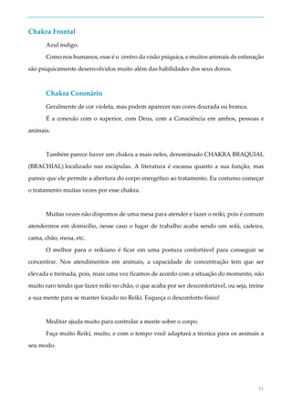 31
Chakra Frontal
Azul índigo.
Como nos humanos, esse é o centro da visão psíquica, e muitos animais de estimação
são psiquicamente desenvolvidos muito além das habilidades dos seus donos.
Chakra Coronário
Geralmente de cor violeta, mas podem aparecer nas cores dourada ou branca.
É a conexão com o superior, com Deus, com a Consciência em ambos, pessoas e
animais.
Também parece haver um chakra a mais neles, denominado CHAKRA BRAQUIAL
(BRACHIAL) localizado nas escápulas. A literatura é escassa quanto a sua função, mas
parece que ele permite a abertura do corpo energético ao tratamento. Eu costumo começar
o tratamento muitas vezes por esse chakra.
Muitas vezes não dispomos de uma mesa para atender e fazer o reiki, pois é comum
atendermos em domicílio, nesse caso o lugar de trabalho acaba sendo um sofá, cadeira,
cama, chão, mesa, etc.
O melhor para o reikiano é ficar em uma postura confortável para conseguir se
concentrar. Nos atendimentos em animais, a capacidade de concentração tem que ser
elevada e treinada, pois, mais uma vez ficamos de acordo com a situação do momento, não
muito raro tendo que fazer reiki no chão, o que acaba por ser desconfortável, ou seja, treine
a sua mente para se manter focado no Reiki. Esqueça o desconforto físico!
Meditar ajuda muito para controlar a mente sobre o corpo.
Faça muito Reiki, muito, e com o tempo você adaptará a técnica para os animais a
seu modo.
 