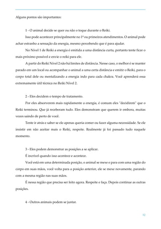 32
Alguns pontos são importantes:
1 - O animal decide se quer ou não o toque durante o Reiki.
Isso pode acontecer principalmente no 1º ou primeiros atendimentos. O animal pode
achar estranho a sensação da energia, mesmo percebendo que é para ajudar.
No Nível 1 de Reiki a energia é emitida a uma distância curta, portanto tente ficar o
mais próximo possível e envie o reiki para ele.
A partir do Reiki Nível 2 não há limites de distância. Nesse caso, o melhor é se manter
parado em um local ou acompanhar o animal a uma certa distância e emitir o Reiki, para o
corpo total dele ou mentalizando a energia indo para cada chakra. Você aprenderá essa
extremamente útil técnica no Reiki Nível 2.
2 - Eles decidem o tempo de tratamento.
Por eles absorverem mais rapidamente a energia, é comum eles "decidirem" que o
Reiki terminou. Que já receberam tudo. Eles demonstram que querem ir embora, muitas
vezes saindo de perto de você.
Tente ir atrás e saber se ele apenas queria comer ou fazer alguma necessidade. Se ele
insistir em não aceitar mais o Reiki, respeite. Realmente já foi passado tudo naquele
momento.
3 - Eles podem demonstrar as posições a se aplicar.
É incrível quando isso acontece e acontece.
Você está em uma determinada posição, o animal se mexe e para com uma região do
corpo em suas mãos, você volta para a posição anterior, ele se mexe novamente, parando
com a mesma região nas suas mãos.
É nessa região que precisa ser feito agora. Respeite e faça. Depois continue as outras
posições.
4 - Outros animais podem se juntar.
 