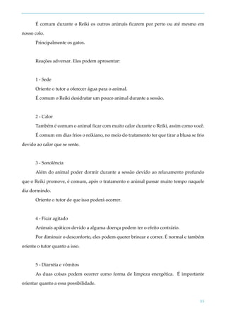 33
É comum durante o Reiki os outros animais ficarem por perto ou até mesmo em
nosso colo.
Principalmente os gatos.
Reações adversar. Eles podem apresentar:
1 - Sede
Oriente o tutor a oferecer água para o animal.
É comum o Reiki desidratar um pouco animal durante a sessão.
2 - Calor
Também é comum o animal ficar com muito calor durante o Reiki, assim como você.
É comum em dias frios o reikiano, no meio do tratamento ter que tirar a blusa se frio
devido ao calor que se sente.
3 - Sonolência
Além do animal poder dormir durante a sessão devido ao relaxamento profundo
que o Reiki promove, é comum, após o tratamento o animal passar muito tempo naquele
dia dormindo.
Oriente o tutor de que isso poderá ocorrer.
4 - Ficar agitado
Animais apáticos devido a alguma doença podem ter o efeito contrário.
Por diminuir o desconforto, eles podem querer brincar e correr. É normal e também
oriente o tutor quanto a isso.
5 - Diarréia e vômitos
As duas coisas podem ocorrer como forma de limpeza energética. É importante
orientar quanto a essa possibilidade.
 