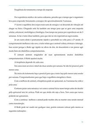34
Freqüência de tratamento e tempo de resposta:
Por experiência minha e de outros reikianos, percebo que o tempo que o organismo
leva para responder fisicamente a energia é de aproximadamente 3 semanas.
1º ocorre o equilíbrio dos corpos mais sutis de energia e vai descendo de vibração até
chegar no físico. Chegando nele há também um tempo para que se gere uma resposta
celular, estrutural, morfológica e fisiológica. Esse tempo me parece por experiência ser de 3
semanas. Avise o tutor disso também, para que não se crie expectativas equivocadas.
Já um outro efeito é praticamente rápido e percebido na volta para a 2ª sessão. O
comportamento melhora e não raro, o tutor relata que o animal voltou a brincar e interagir.
Isso ocorre porque o Reiki age rápido no alívio da dor, do desconforto e em parece agir
muito bem em distúrbios comportamentais.
É comum animais resgatados de ruas apresentarem muitos distúrbios
comportamentais. O Reiki ajudará muito.
A freqüência depende de cada caso.
Em casos mais severos o ideal são duas sessões por semana. Se não for possível, pelo
menos uma.
No início do tratamento faça o possível para que o tutor faça pelo menos uma sessão
por semana. É importantíssimo para que haja o equilíbrio energético e físico.
Com a melhora do animal, a freqüência pode ser quinzenal, ou 3 semanas faz reiki e
pula uma.
Costumo pular uma semana e ver como o animal ficou nesse tempo antes de decidir
pelo quinzenal sem ter certeza. Pode ser que ainda não seja a hora. Tem casos que nunca
poderão ser quinzenais.
Com a continua melhora o animal pode receber alta ou manter uma sessão mensal
como manutenção.
O Reiki pode ser usado em qualquer caso, porém costumo colocar pelo menos as
seguintes indicações:
 