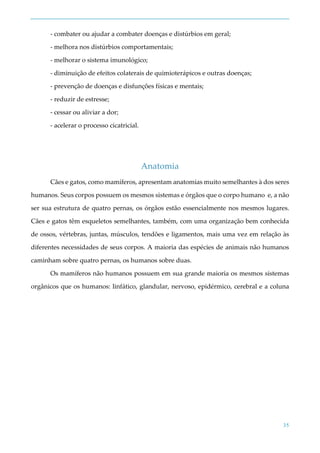 35
- combater ou ajudar a combater doenças e distúrbios em geral;
- melhora nos distúrbios comportamentais;
- melhorar o sistema imunológico;
- diminuição de efeitos colaterais de quimioterápicos e outras doenças;
- prevenção de doenças e disfunções físicas e mentais;
- reduzir de estresse;
- cessar ou aliviar a dor;
- acelerar o processo cicatricial.
Anatomia
Cães e gatos, como mamíferos, apresentam anatomias muito semelhantes à dos seres
humanos. Seus corpos possuem os mesmos sistemas e órgãos que o corpo humano e, a não
ser sua estrutura de quatro pernas, os órgãos estão essencialmente nos mesmos lugares.
Cães e gatos têm esqueletos semelhantes, também, com uma organização bem conhecida
de ossos, vértebras, juntas, músculos, tendões e ligamentos, mais uma vez em relação às
diferentes necessidades de seus corpos. A maioria das espécies de animais não humanos
caminham sobre quatro pernas, os humanos sobre duas.
Os mamíferos não humanos possuem em sua grande maioria os mesmos sistemas
orgânicos que os humanos: linfático, glandular, nervoso, epidérmico, cerebral e a coluna
 