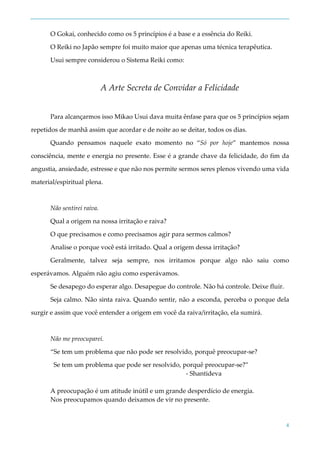 4
O Gokai, conhecido como os 5 princípios é a base e a essência do Reiki.
O Reiki no Japão sempre foi muito maior que apenas uma técnica terapêutica.
Usui sempre considerou o Sistema Reiki como:
A Arte Secreta de Convidar a Felicidade
Para alcançarmos isso Mikao Usui dava muita ênfase para que os 5 princípios sejam
repetidos de manhã assim que acordar e de noite ao se deitar, todos os dias.
Quando pensamos naquele exato momento no “Só por hoje” mantemos nossa
consciência, mente e energia no presente. Esse é a grande chave da felicidade, do fim da
angustia, ansiedade, estresse e que não nos permite sermos seres plenos vivendo uma vida
material/espiritual plena.
Não sentirei raiva.
Qual a origem na nossa irritação e raiva?
O que precisamos e como precisamos agir para sermos calmos?
Analise o porque você está irritado. Qual a origem dessa irritação?
Geralmente, talvez seja sempre, nos irritamos porque algo não saiu como
esperávamos. Alguém não agiu como esperávamos.
Se desapego do esperar algo. Desapegue do controle. Não há controle. Deixe fluir.
Seja calmo. Não sinta raiva. Quando sentir, não a esconda, perceba o porque dela
surgir e assim que você entender a origem em você da raiva/irritação, ela sumirá.
Não me preocuparei.
“Se tem um problema que não pode ser resolvido, porquê preocupar-se?
Se tem um problema que pode ser resolvido, porquê preocupar-se?”
- Shantideva
A preocupação é um atitude inútil e um grande desperdício de energia.
Nos preocupamos quando deixamos de vir no presente.
 