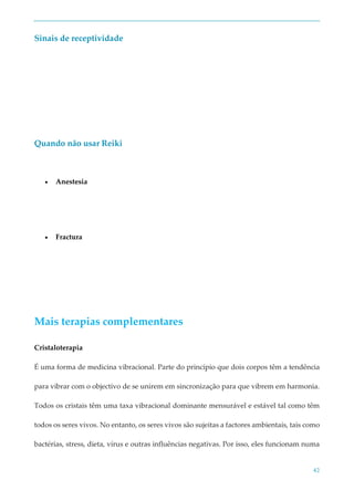 42
Sinais de receptividade
Quando não usar Reiki
 Anestesia
 Fractura
Mais terapias complementares
Cristaloterapia
É uma forma de medicina vibracional. Parte do princípio que dois corpos têm a tendência
para vibrar com o objectivo de se unirem em sincronização para que vibrem em harmonia.
Todos os cristais têm uma taxa vibracional dominante mensurável e estável tal como têm
todos os seres vivos. No entanto, os seres vivos são sujeitas a factores ambientais, tais como
bactérias, stress, dieta, vírus e outras influências negativas. Por isso, eles funcionam numa
 