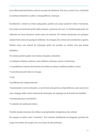 43
taxa vibracional mais baixa e não no seu pico de eficiência. Por isto, os seres vivos, incluindo
os animais domésticos, cedem a desequilíbrios e doenças.
Escolhendo o cristal ou cristais adequados, poderá um corpo saudável voltar à harmonia.
Um corpo em harmonia pode então começar o processo de cura. A cristaloterapia pode ser
utilizada em seres humanos assim como em animais. Os cristais funcionam em qualquer
animal, bem como em qualquer ambiente. As energias dos cristais são consistentes e gentis.
Muitas vezes, um animal de estimação pode até escolher os cristais com que deseja
trabalhar.
Os cristais podem ajudar com muitas situações, incluindo:
• condições médicas crónicas, como diabetes, doenças, cancro e síndromas.
• os problemas comuns decorrentes da artrite na coluna vertebral, joelhos e ancas
• convalescença de lesão ou cirurgia
• luto
• problemas de comportamento
• ajustamento a novas situações, se envolvem uma perda ou dependência, como uma nova
casa, cônjuge, bebé, outros animais de estimação, de emprego ou de horário de trabalho
• preparação para cruzamento
• cuidados de saúde preventiva
Existem muitas maneiras de utilizar as propriedades terapêuticas dos cristais:
No espaço; na mala; como “acessório”. Nos animais: idealmente em pingente; próximo do
corpo em sessões de terapia e/ou nos locais de descontração.
 