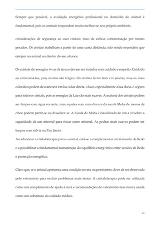 44
Sempre que possível, a avaliação energética profissional no domicílio do animal é
fundamental, pois os animais respondem muito melhor no seu próprio ambiente.
considerações de segurança ao usar cristais: risco de asfixia; contaminação por metais
pesados. Os cristais trabalham a partir de uma curta distância, não sendo necessário que
estejam no animal ou dentro do seu alcance
Os cristais são energias vivas da terra e devem ser tratados com cuidado e respeito. Cuidado
ao armazená-los, pois muitos são frágeis. Os cristais ficam bem em janelas, mas os mais
coloridos podem desvanescer em luz solar direta. o luar, especialmente a lua cheia, é seguro
para todosos cristais, pois as energias da Lua são mais suaves. A maioria dos cristais podem
ser limpos com água corrente, mas aqueles com uma dureza da escala Mohs de menos de
cinco podem partir-se ou dissolver-se. A Escala de Mohs é classificado de um a 10 sobre a
capacidade de um mineral para riscar outro mineral. As pedras mais suaves podem ser
limpos com sálvia ou Pau Santo.
Ao adicionar a cristaloterapia para o animal, está-se a complementar o tratamento de Reiki
e a possibilitar a fundamental manutençao do equilíbrio energ+etico entre sessões de Reiki
e protecção energética.
Claro que, se o animal apresenta uma condição severa ou persistente, deve de ser observado
pelo veterinário para excluir problemas mais sérios. A cristaloterapia pode ser utilizada
como um complemento de ajuda à cura e recomendações do veterinário mas nunca usada
como um substituto do cuidado médico.
 