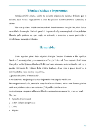 46
Técnicas básicas e importantes
Particularmente entendo como de extrema importância algumas técnicas que o
reikiano deve praticar regularmente e antes de qualquer auto-tratamento e tratamento a
outros.
Elas nos ajudam a limpar campo áurico a aumentar nossa energia vital, reter maior
quantidade de energia, diminuir possível impacto de alguma energia de vibração baixa
liberada pelo paciente ou que esteja no ambiente e aumentar a nossa percepção e
sensibilidade a energia e intuição.
Hatsurei-ho
Hatsu significa gerar, Reiki significa Energia Cósmica Universal e Ho significa
Técnica. O termo significa gerar ou emanar a Energia Universal. É um conjunto de técnicas
(Kenyoku, Joshin-Kokyuu, Gassho e Reiki) que busca alcançar a autopurificação e elevar o
padrão vibratório do reikiano. Esta prática, também, desenvolve o poder intuitivo, a
receptividade e eleva muito a consciência.
A pronuncia correta é “ratsuleirrô”.
Considero uma das principais e mais importante técnica para o Reikiano.
Deve se praticar todo dia, e também antes de cada atendimento, salvo casos de emergências
onde se é preciso começar o tratamento (Chiryo-Ho) imediatamente.
As técnicas que compõem o Hatsurei-Ho são encontradas no manual do primeiro nivel.
São elas:
1 - Kenyoku (banho seco)
2 - Joshin-Kokyuu (respiração)
3 - Gasho
4 - Reiji-ho
 