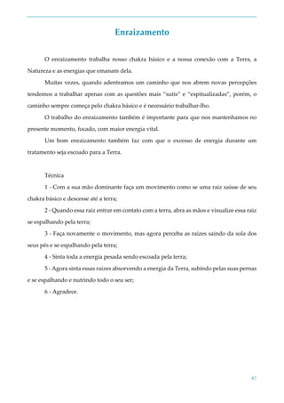 47
Enraizamento
O enraizamento trabalha nosso chakra básico e a nossa conexão com a Terra, a
Natureza e as energias que emanam dela.
Muitas vezes, quando adentramos um caminho que nos abrem novas percepções
tendemos a trabalhar apenas com as questões mais “sutis” e “espitualizadas”, porém, o
caminho sempre começa pelo chakra básico e é necessário trabalhar-lho.
O trabalho do enraizamento também é importante para que nos mantenhamos no
presente momento, focado, com maior energia vital.
Um bom enraizamento também faz com que o excesso de energia durante um
tratamento seja escoado para a Terra.
Técnica
1 - Com a sua mão dominante faça um movimento como se uma raiz saísse de seu
chakra básico e descesse até a terra;
2 - Quando essa raiz entrar em contato com a terra, abra as mãos e visualize essa raiz
se espalhando pela terra;
3 - Faça novamente o movimento, mas agora perceba as raízes saindo da sola dos
seus pés e se espalhando pela terra;
4 - Sinta toda a energia pesada sendo escoada pela terra;
5 - Agora sinta essas raízes absorvendo a energia da Terra, subindo pelas suas pernas
e se espalhando e nutrindo todo o seu ser;
6 - Agradece.
 