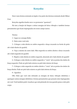 48
Kenyoku
Esta é uma técnica ensinada no Japão e faz parte das técnicas ensinada desde Mikao
Usui.
Kenyoku significa banho seco e se pronuncia “queniocú”.
Ele tem a função de limpar e retirar energias de baixa vibração e também formas
pensamentos que ficam impregnadas em nosso campo áurico.
Técnica
1 - Ligue-se a energia Reiki;
2 - Sinta como você está;
3 - Coloque a mão direita no ombro esquerdo e desça cruzando na frente do peito
até o lado direito do quadril;
4 - Faça o mesmo do outro lado. Mão esquerda no ombro direito e desce cruzando
até o lado esquerdo do quadril.
5 - Repete a mão direita no ombro esquerdo, descendo até o lado direito do quadril
6 - Coloque a mão direita no ombro esquerdo e “varra” até as pontas dos dedos do
braço esquerdo. Pode ser pelo lado externo ou pelo lado interno do braço.
7 - Coloque a mão esquerda no ombro direito e “varra” até as pontas dos dedos do
braço direito. Pode ser pelo lado externo ou pelo lado interno do braço;
8 - Agradece.
Obs: Sinta que você está retirando as energias de baixa vibração deletérias e
quaisquer outras energias deletérias e formas pensamentos que possam estar impregnadas
em você. Você também pode visualizar que está pintando de rosa quando passa a mão pelo
corpo.
 