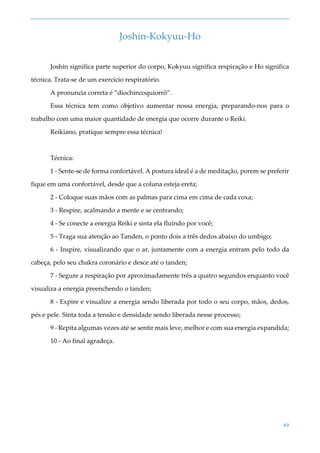 49
Joshin-Kokyuu-Ho
Joshin significa parte superior do corpo, Kokyuu significa respiração e Ho significa
técnica. Trata-se de um exercício respiratório.
A pronuncia correta é “diochíncoquiorrô”.
Essa técnica tem como objetivo aumentar nossa energia, preparando-nos para o
trabalho com uma maior quantidade de energia que ocorre durante o Reiki.
Reikiano, pratique sempre essa técnica!
Técnica:
1 - Sente-se de forma confortável. A postura ideal é a de meditação, porem se preferir
fique em uma confortável, desde que a coluna esteja ereta;
2 - Coloque suas mãos com as palmas para cima em cima de cada coxa;
3 - Respire, acalmando a mente e se centrando;
4 - Se conecte a energia Reiki e sinta ela fluindo por você;
5 - Traga sua atenção ao Tanden, o ponto dois a três dedos abaixo do umbigo;
6 - Inspire, visualizando que o ar, juntamente com a energia entram pelo todo da
cabeça, pelo seu chakra coronário e desce até o tanden;
7 - Segure a respiração por aproximadamente três a quatro segundos enquanto você
visualiza a energia preenchendo o tanden;
8 - Expire e visualize a energia sendo liberada por todo o seu corpo, mãos, dedos,
pés e pele. Sinta toda a tensão e densidade sendo liberada nesse processo;
9 - Repita algumas vezes até se sentir mais leve, melhor e com sua energia expandida;
10 - Ao final agradeça.
 