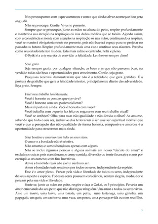 5
Nos preocupamos com o que aconteceu e com o que ainda talvez aconteça e isso gera
angustia.
Não se preocupe. Confie. Viva no presente.
Sempre que se preocupar, junte as mãos na altura do peito, respire profundamente
e mantenha sua atenção na respiração ou nos dedos médios que se tocam. Agindo assim,
com a consciência e mente com atenção na respiração os nas mãos, continuando a respirar,
você se manterá obrigatoriamente no presente, pois não haverá espaço para se projetar no
passado ou futuro. Respire profundamente mais uma vez e continue seus afazeres. Perceba
como seu estado interior mudou. Está mais calmo e centrado. Feliz e pleno.
O Reiki é a arte secreta de convidar a felicidade. Lembre-se sempre disso!
Serei grato.
Seja sempre grato, por qualquer situação, as boas e as que não parecem boas, na
verdade todas são boas e oportunidades para crescimento. Confie, seja grato.
Pesquisas recentes demonstraram que não é a felicidade que gera gratidão. É a
postura de gratidão que gera a felicidade interior, principalmente diante das adversidade.
Seja grato. Sempre.
Farei meu trabalho honestamente.
Você é honesto as pessoas que convive?
Você é honesto com seu paciente/cliente?
Mais importante ainda. Você é honesto com você?
Você trabalha com o que te faz feliz ou engana-se com seu trabalho atual?
Você se conhece? Olha para suas não-qualidade e não desvia o olhar? As assume,
sabendo que todo o seu ser, inclusive elas te levaram a ser esse ser espiritual incrível que
você e que a percepção das não-qualidade de forma honesta, compassiva e amorosa é a
oportunidade para crescermos mais ainda.
Serei bondoso e amoroso com todos os seres vivos.
O amor e a bondade não é seletiva.
Não amamos e somos bondosos apenas com alguns.
Não se inclui algumas pessoas e alguns animais em nosso “circulo do amor” e
excluímos outras pois consideramos como comida, diversão ou fonte financeira como por
exemplo o cruzamento com fins lucrativos.
Amor e bondade reais não exclui nenhum ser.
Amor e bondade reais sentimos por todos os seres, independente da espécie.
Esse é o amor pleno. Prezar pela vida e liberdade de todos os seres, independente
de seus aspecto e espécie. Todos os seres possuem consciência, sentem alegria, medo, dor e
prezam pela sua vida e liberdade.
Sente-se, junte as mãos no peito, respire e faça o Gokai, os 5 princípios. Perceba um
amor emanando do seu peito que não distingue ninguém. Um amor a todos os seres vivos.
Ame um inseto, uma larva, uma barata, um peixe, uma tartaruga, uma galinha, um
papagaio, um gato, um cachorro, uma vaca, um porco, uma porca gravida ou com seu filho,
 