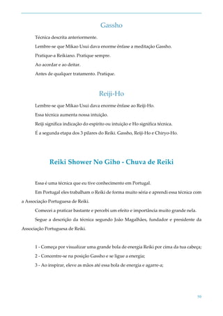 50
Gassho
Técnica descrita anteriormente.
Lembre-se que Mikao Usui dava enorme ênfase a meditação Gassho.
Pratique-a Reikiano. Pratique sempre.
Ao acordar e ao deitar.
Antes de qualquer tratamento. Pratique.
Reiji-Ho
Lembre-se que Mikao Usui dava enorme ênfase ao Reiji-Ho.
Essa técnica aumenta nossa intuição.
Reiji significa indicação do espirito ou intuição e Ho significa técnica.
É a segunda etapa dos 3 pilares do Reiki. Gassho, Reiji-Ho e Chiryo-Ho.
Reiki Shower No Giho - Chuva de Reiki
Essa é uma técnica que eu tive conhecimento em Portugal.
Em Portugal eles trabalham o Reiki de forma muito séria e aprendi essa técnica com
a Associação Portuguesa de Reiki.
Comecei a praticar bastante e percebi um efeito e importância muito grande nela.
Segue a descrição da técnica segundo João Magalhães, fundador e presidente da
Associação Portuguesa de Reiki.
1 - Começa por visualizar uma grande bola de energia Reiki por cima da tua cabeça;
2 - Concentre-se na posição Gassho e se ligue a energia;
3 - Ao inspirar, eleve as mãos até essa bola de energia e agarre-a;
 