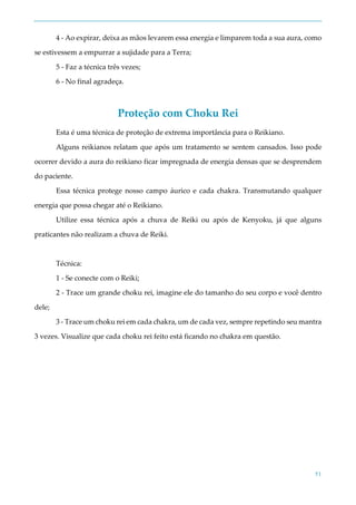 51
4 - Ao expirar, deixa as mãos levarem essa energia e limparem toda a sua aura, como
se estivessem a empurrar a sujidade para a Terra;
5 - Faz a técnica três vezes;
6 - No final agradeça.
Proteção com Choku Rei
Esta é uma técnica de proteção de extrema importância para o Reikiano.
Alguns reikianos relatam que após um tratamento se sentem cansados. Isso pode
ocorrer devido a aura do reikiano ficar impregnada de energia densas que se desprendem
do paciente.
Essa técnica protege nosso campo áurico e cada chakra. Transmutando qualquer
energia que possa chegar até o Reikiano.
Utilize essa técnica após a chuva de Reiki ou após de Kenyoku, já que alguns
praticantes não realizam a chuva de Reiki.
Técnica:
1 - Se conecte com o Reiki;
2 - Trace um grande choku rei, imagine ele do tamanho do seu corpo e você dentro
dele;
3 - Trace um choku rei em cada chakra, um de cada vez, sempre repetindo seu mantra
3 vezes. Visualize que cada choku rei feito está ficando no chakra em questão.
 