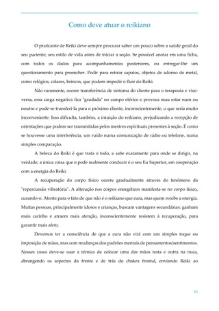 52
Como deve atuar o reikiano
O praticante de Reiki deve sempre procurar saber um pouco sobre a saúde geral do
seu paciente, seu estilo de vida antes de iniciar a seção. Se possível anotar em uma ficha,
com todos os dados para acompanhamentos posteriores, ou entregar-lhe um
questionamento para preencher. Pedir para retirar sapatos, objetos de adorno de metal,
como relógios, colares, brincos, que podem impedir o fluir do Reiki.
Não raramente, ocorre transferência de sintoma do cliente para o terapeuta e vice-
versa, essa carga negativa fica "grudada" no campo etérico e provoca mau estar num ou
noutro e pode-se transferi-la para o próximo cliente, inconscientemente, o que seria muito
inconveniente. Isso dificulta, também, a intuição do reikiano, prejudicando a recepção de
orientações que podem ser transmitidas pelos mestres espirituais presentes à seção. É como
se houvesse uma interferência, um ruído numa comunicação de rádio ou telefone, numa
simples comparação.
A beleza do Reiki é que trata o todo, e sabe exatamente para onde se dirigir, na
verdade, a única coisa que o pode realmente conduzir é o seu Eu Superior, em cooperação
com a energia do Reiki.
A recuperação do corpo físico ocorre gradualmente através do fenômeno da
"repercussão vibratória". A alteração nos corpos energéticos manifesta-se no corpo físico,
curando-o. Atente para o fato de que não é o reikiano que cura, mas quem recebe a energia.
Muitas pessoas, principalmente idosos e crianças, buscam vantagens secundárias: ganham
mais carinho e atraem mais atenção, inconscientemente resistem à recuperação, para
garantir mais afeto.
Devemos ter a consciência de que a cura não virá com um simples toque ou
imposição de mãos, mas com mudanças dos padrões mentais de pensamentos/sentimentos.
Nesses casos deve-se usar a técnica de colocar uma das mãos testa e outra na nuca,
abrangendo os aspectos da frente e de trás do chakra frontal, enviando Reiki ao
 