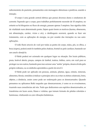 53
subconsciente do paciente, pensamentos com mensagens silenciosas e positivas, usando a
intuição.
O corpo é uma grande central elétrica que possui diversos dutos e condutores de
corrente. Supondo que o corpo, para trabalhar perfeitamente necessite de 10 ampères, no
entanto se há bloqueios no fluxo de energia, passam apenas 3 ampères. Isso significa falta
de vitalidade num determinado ponto. Sejam quais forem os motivos (karma, obsessores,
má alimentação, caráter, vícios e etc), o desbloqueio ocorrerá, quando se fizer um
tratamento, com as aplicações de energia, ou por ocasião das iniciações ou nas auto-
aplicações.
O reiki fluirá através de você por todas as partes do corpo, mãos, pés, os olhos, a
boca (sopro), poderá emiti-lo também pelos chakras, frontal ou pelo cardíaco, bastando ser
um canal e desejá-lo.
O Reiki poderá ser acionado em qualquer lugar ou situação. Em locais públicos,
praia, festival aberto, praças, campos de futebol, teatros, ônibus, carro, em você para se
proteger ou nos outros, bastando para isso acionar uma "senha" própria, desenvolvida pelo
próprio reikiano, ou os símbolos aprendidos a partir do nível 2.
O Reiki pode ser aplicado em pessoas, animais, plantas, água, cristais, minerais,
alimentos, florais, remédios (vitalizar o princípio ativo ou evitar os efeitos colaterais), fotos,
objetos, a distância, assim como pode ser endereçado para os desencarnados. Quando
pensamos ou aplicamos Reiki naqueles que desencarnaram, é como se os evocássemos,
trazendo suas consciências até nós. Tudo que dedicarmos aos espíritos desencarnados, se
transforma em luzes azuis, lilases e violetas, que tomam formato de pétalas coloridas e
luminosas, vitalizando-os com vibrações balsâmicas.
 