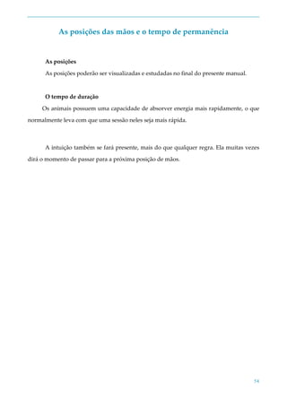 54
As posições das mãos e o tempo de permanência
As posições
As posições poderão ser visualizadas e estudadas no final do presente manual.
O tempo de duração
Os animais possuem uma capacidade de absorver energia mais rapidamente, o que
normalmente leva com que uma sessão neles seja mais rápida.
A intuição também se fará presente, mais do que qualquer regra. Ela muitas vezes
dirá o momento de passar para a próxima posição de mãos.
 
