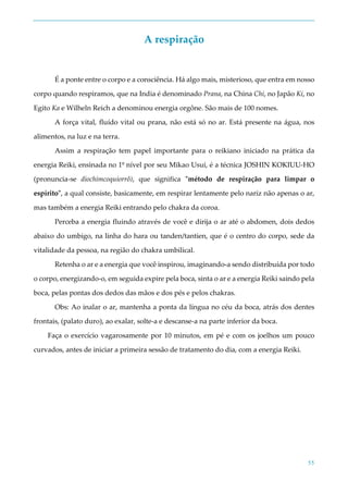 55
A respiração
É a ponte entre o corpo e a consciência. Há algo mais, misterioso, que entra em nosso
corpo quando respiramos, que na India é denominado Prana, na China Chi, no Japão Ki, no
Egito Ka e Wilheln Reich a denominou energia orgône. São mais de 100 nomes.
A força vital, fluído vital ou prana, não está só no ar. Está presente na água, nos
alimentos, na luz e na terra.
Assim a respiração tem papel importante para o reikiano iniciado na prática da
energia Reiki, ensinada no 1º nível por seu Mikao Usui, é a técnica JOSHIN KOKIUU-HO
(pronuncia-se diochímcoquiorrô), que significa "método de respiração para limpar o
espírito", a qual consiste, basicamente, em respirar lentamente pelo nariz não apenas o ar,
mas também a energia Reiki entrando pelo chakra da coroa.
Perceba a energia fluindo através de você e dirija o ar até o abdomen, dois dedos
abaixo do umbigo, na linha do hara ou tanden/tantien, que é o centro do corpo, sede da
vitalidade da pessoa, na região do chakra umbilical.
Retenha o ar e a energia que você inspirou, imaginando-a sendo distribuída por todo
o corpo, energizando-o, em seguida expire pela boca, sinta o ar e a energia Reiki saindo pela
boca, pelas pontas dos dedos das mãos e dos pés e pelos chakras.
Obs: Ao inalar o ar, mantenha a ponta da língua no céu da boca, atrás dos dentes
frontais, (palato duro), ao exalar, solte-a e descanse-a na parte inferior da boca.
Faça o exercício vagarosamente por 10 minutos, em pé e com os joelhos um pouco
curvados, antes de iniciar a primeira sessão de tratamento do dia, com a energia Reiki.
 