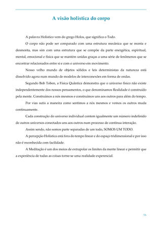 56
A visão holística do corpo
A palavra Holístico vem do grego Holos, que significa o Todo.
O corpo não pode ser comparado com uma estrutura mecânica que se monta e
desmonta, mas sim com uma estrutura que se compõe da parte energética, espiritual,
mental, emocional e física que se mantém unidas graças a uma série de fenômenos que se
encontrar relacionados entre si e com o universo em movimento.
Nosso velho mundo de objetos sólidos e leis deterministas da natureza está
dissolvido agora num mundo de modelos de interconexões em forma de ondas.
Segundo Bob Toben, a Física Quântica demonstra que o universo físico não existe
independentemente dos nossos pensamentos, o que denominamos Realidade é construído
pela mente. Construímos a nós mesmos e construímos uns aos outros para além do tempo.
Por vias sutis a maneira como sentimos a nós mesmos e vemos os outros muda
continuamente.
Cada construção do universo individual contem igualmente um número indefinido
de outros universos conectados uns aos outros num processo de contínua interação.
Assim sendo, não somos parte separadas de um todo, SOMOS UM TODO.
A percepção Holística está fora do tempo linear e do espaço tridimensional e por isso
não é reconhecida com facilidade.
A Meditação é um dos meios de extrapolar os limites da mente linear e permitir que
a experiência de todas as coisas torne-se uma realidade experencial.
 