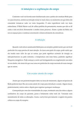 59
A intuição e a exploração do corpo
Conforme você vai ficando mais familiarizado com a prática de canalizar Reiki para
si e para terceiros, sentirá sua intuição tornar-se mais clara e os momentos em que dela está
consciente tornam-se cada vez mais frequentes. É uma experiência cada vez mais
estimulante. O Reiki liberta você de velhos padrões de pensamento, mesmo que não se dê
conta e sem envolver diretamente o cérebro nesse processo. Assim o poder do Reiki cria
novos espaços para o contínuo crescimento e desenvolvimento da consciência.
A intuição
Quando você estiver canalizando Reiki para um receptor, poderá sentir que um local
particular do corpo precisa de mais atenção. Ao tocar uma parte do corpo, pode sentir que
ela irradia mais calor do que as outras, que pode significar acúmulo de energia ou
infecção/tumores ou pelo contrário, a temperatura está mais baixa, podendo significar
bloqueios energéticos. Pode começar a sentir um formigamento ou congelamento nas mãos
ou nos dedos, são sinais de que essa zona em particular do corpo necessita de mais energia
que as outras.
Um exame atento do corpo
Assim que um paciente/receptor deita na mesa de tratamento, alguns terapeutas de
Reiki preferem fazer-lhe um exame atento do corpo para introduzir a sessão. Alguns fazem
posteriormente, outros antes e depois para registrar quaisquer mudanças.
Começando por uma das extremidades do corpo, mantendo uma das mãos a alguns
centímetros do corpo do paciente, passe-a lentamente sobre todo ele. Tomando nota
mentalmente de todas as alterações. Assim, você já tem previamente o registro de pontos
críticos no corpo do receptor.
 