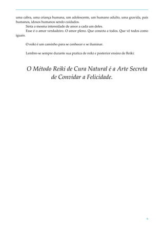 6
uma cabra, uma criança humana, um adolescente, um humano adulto, uma gravida, pais
humanos, idosos humanos sendo cuidados.
Sinta a mesma intensidade de amor a cada um deles.
Esse é o amor verdadeiro. O amor pleno. Que conecta a todos. Que vê todos como
iguais.
O reiki é um caminho para se conhecer e se iluminar.
Lembre-se sempre durante sua pratica de reiki e posterior ensino de Reiki:
O Método Reiki de Cura Natural é a Arte Secreta
de Convidar a Felicidade.
 